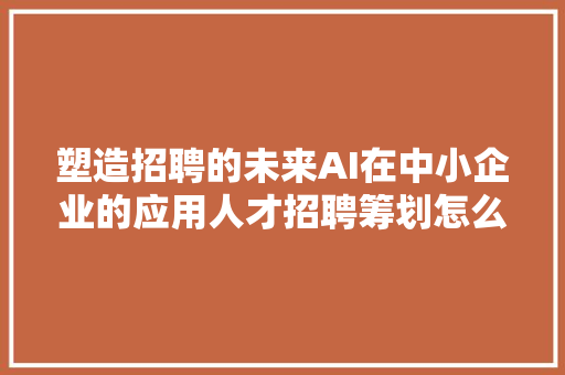 塑造招聘的未来AI在中小企业的应用人才招聘筹划怎么做