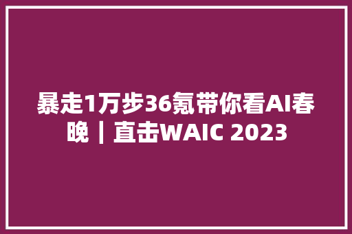 暴走1万步36氪带你看AI春晚｜直击WAIC 2023