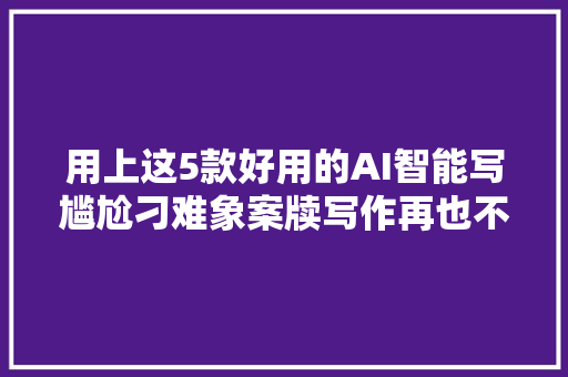 用上这5款好用的AI智能写尴尬刁难象案牍写作再也不用愁啦