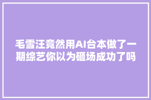 毛雪汪竟然用AI台本做了一期综艺你以为砸场成功了吗