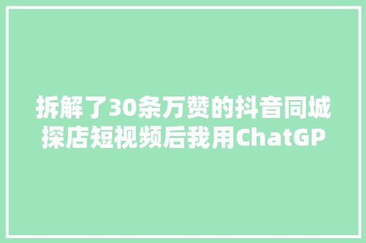 拆解了30条万赞的抖音同城探店短视频后我用ChatGPT做了一个同城探店短视频案牍助手