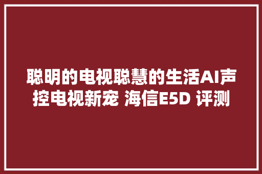 聪明的电视聪慧的生活AI声控电视新宠 海信E5D 评测申报