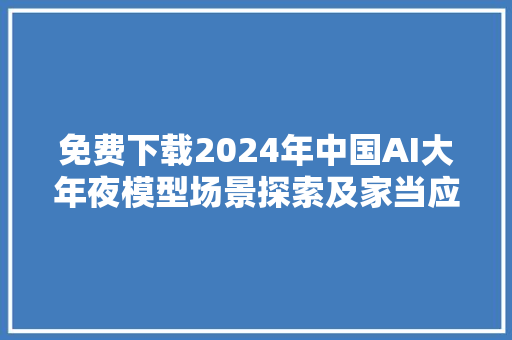 免费下载2024年中国AI大年夜模型场景探索及家当应用调研申报