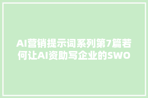 AI营销提示词系列第7篇若何让AI资助写企业的SWOT分析申报