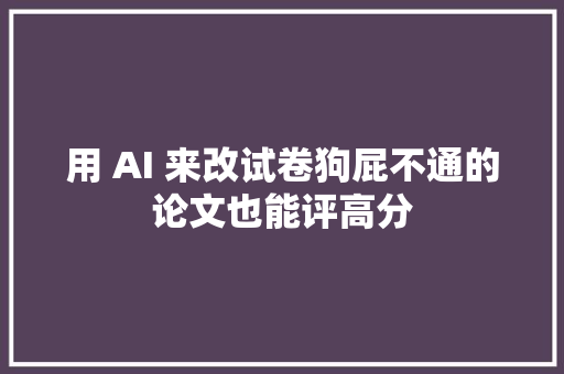 用 AI 来改试卷狗屁不通的论文也能评高分