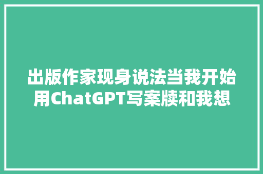 出版作家现身说法当我开始用ChatGPT写案牍和我想象的不一样