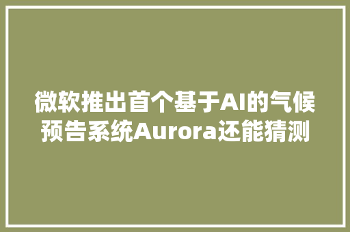 微软推出首个基于AI的气候预告系统Aurora还能猜测空气污染