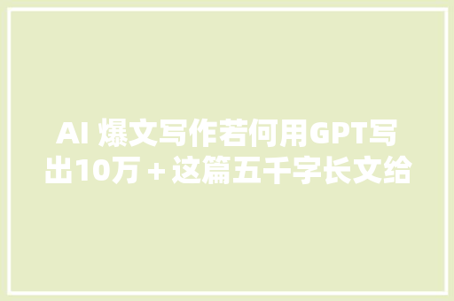 AI 爆文写作若何用GPT写出10万＋这篇五千字长文给你方法