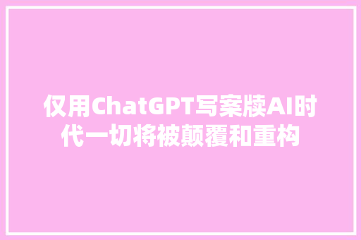 仅用ChatGPT写案牍AI时代一切将被颠覆和重构