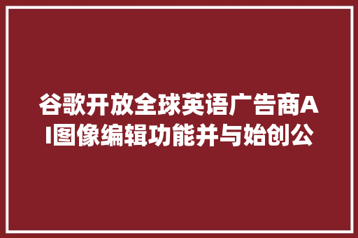 谷歌开放全球英语广告商AI图像编辑功能并与始创公司Typeface杀青合作