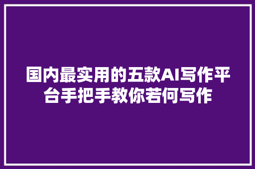 国内最实用的五款AI写作平台手把手教你若何写作