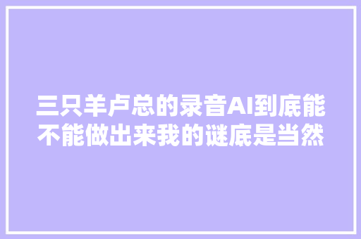 三只羊卢总的录音AI到底能不能做出来我的谜底是当然能