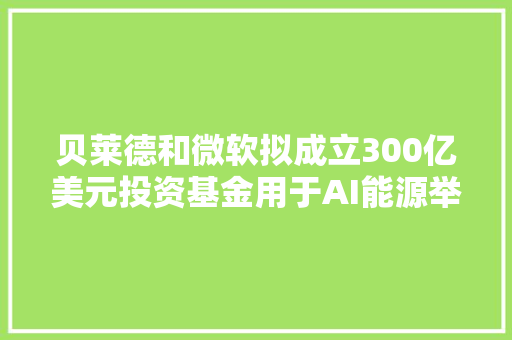 贝莱德和微软拟成立300亿美元投资基金用于AI能源举动办法培植