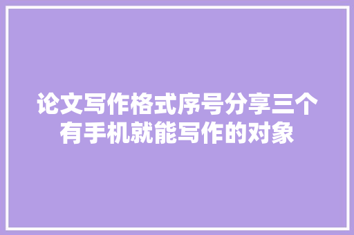 论文写作格式序号分享三个有手机就能写作的对象