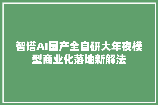 智谱AI国产全自研大年夜模型商业化落地新解法