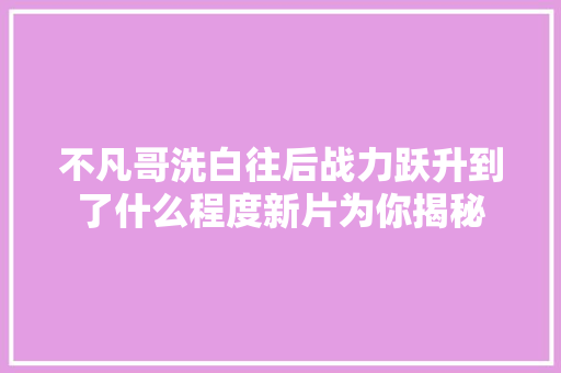 不凡哥洗白往后战力跃升到了什么程度新片为你揭秘