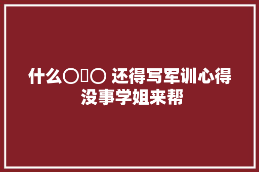 什么⊙∀⊙ 还得写军训心得 没事学姐来帮