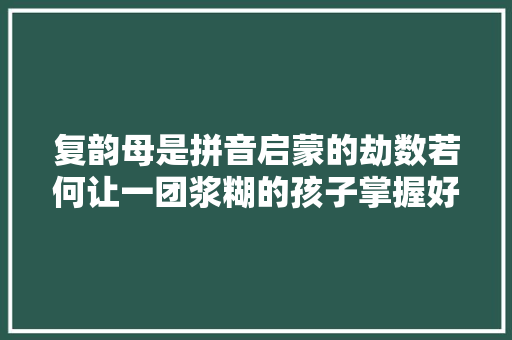 复韵母是拼音启蒙的劫数若何让一团浆糊的孩子掌握好拼音