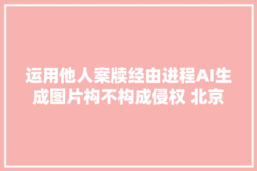 运用他人案牍经由进程AI生成图片构不构成侵权 北京互联网法院谜底来了