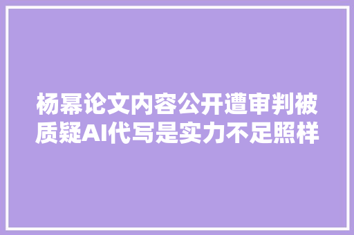 杨幂论文内容公开遭审判被质疑AI代写是实力不足照样被黑