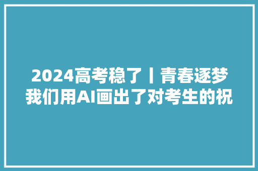 2024高考稳了丨青春逐梦我们用AI画出了对考生的祝福