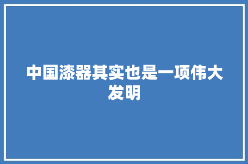 中国漆器其实也是一项伟大发明