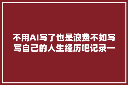 不用AI写了也是浪费不如写写自己的人生经历吧记录一下