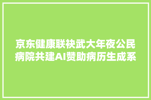 京东健康联袂武大年夜公民病院共建AI赞助病历生成系统