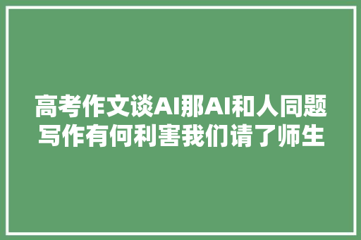 高考作文谈AI那AI和人同题写作有何利害我们请了师生打擂台