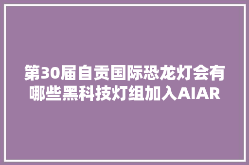 第30届自贡国际恐龙灯会有哪些黑科技灯组加入AIAR3D打印等高科技互动