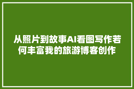 从照片到故事AI看图写作若何丰富我的旅游博客创作