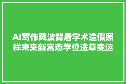 AI写作风波背后学术造假照样未来新常态学位法草案运用AI代写学位论文或被撤销学位