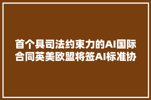 首个具司法约束力的AI国际合同英美欧盟将签AI标准协议