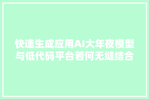 快速生成应用AI大年夜模型与低代码平台若何无缝结合提升效率