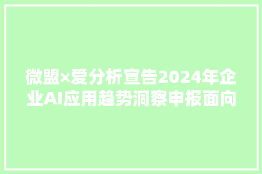 微盟×爱分析宣告2024年企业AI应用趋势洞察申报面向前台营业的企业AI应用迎来成长机遇