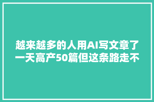 越来越多的人用AI写文章了一天高产50篇但这条路走不长远