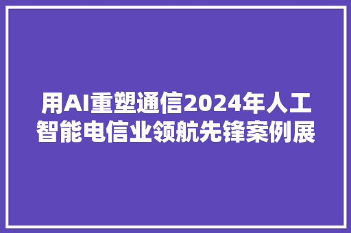 用AI重塑通信2024年人工智能电信业领航先锋案例展播启动