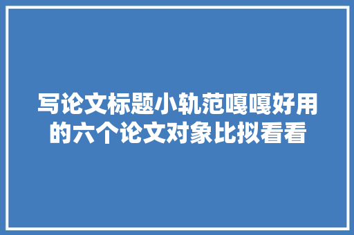 写论文标题小轨范嘎嘎好用的六个论文对象比拟看看