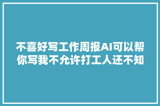 不喜好写工作周报AI可以帮你写我不允许打工人还不知道