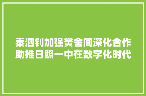 秦泗钊加强黉舍间深化合作助推日照一中在数字化时代勇担重任