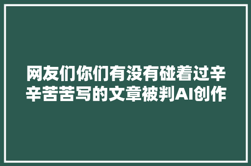 网友们你们有没有碰着过辛辛苦苦写的文章被判AI创作字幕