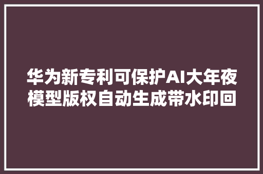 华为新专利可保护AI大年夜模型版权自动生成带水印回答信息