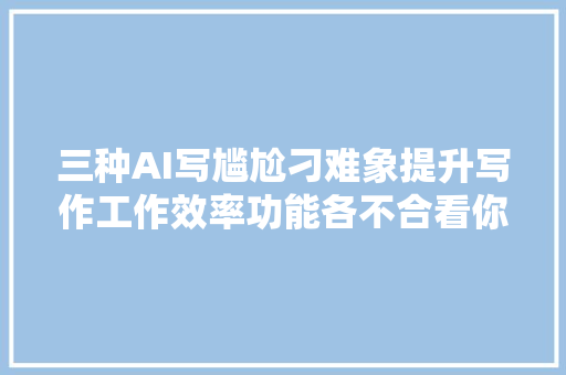 三种AI写尴尬刁难象提升写作工作效率功能各不合看你适合哪个