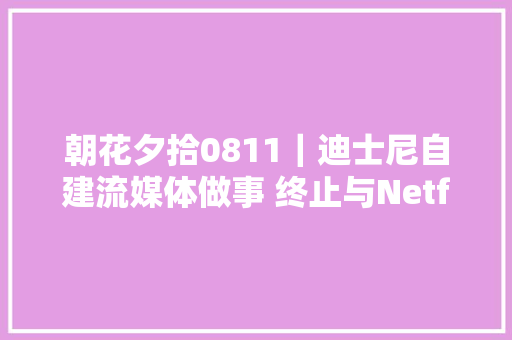 朝花夕拾0811｜迪士尼自建流媒体做事 终止与Netflix合作