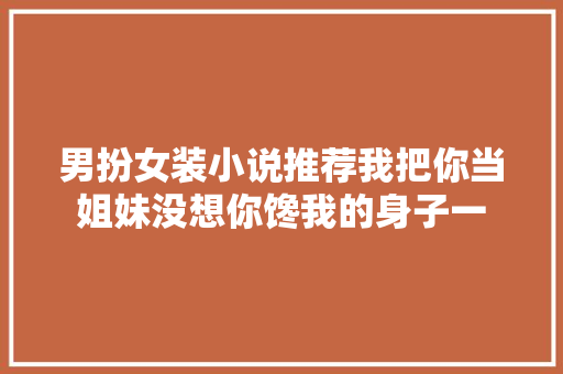 男扮女装小说推荐我把你当姐妹没想你馋我的身子一