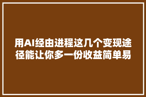 用AI经由进程这几个变现途径能让你多一份收益简单易上手