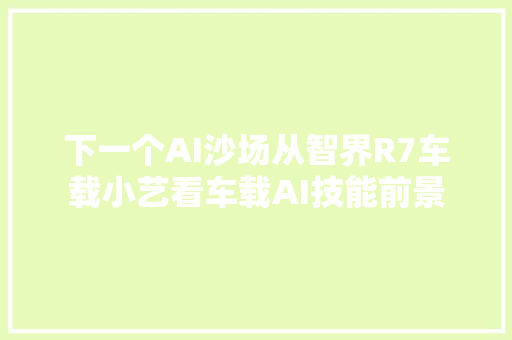 下一个AI沙场从智界R7车载小艺看车载AI技能前景