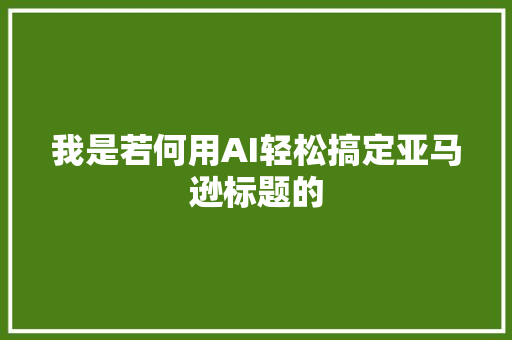 我是若何用AI轻松搞定亚马逊标题的