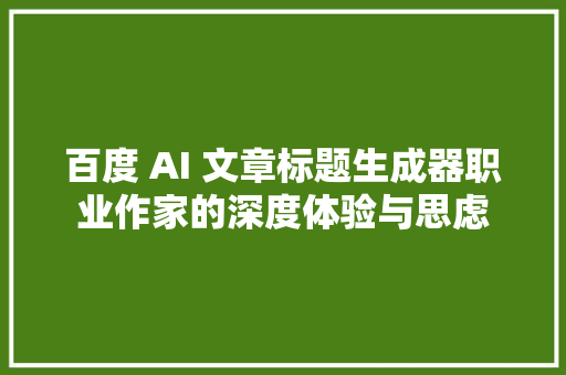 百度 AI 文章标题生成器职业作家的深度体验与思虑