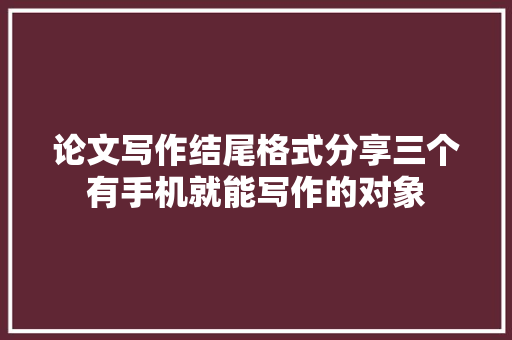 论文写作结尾格式分享三个有手机就能写作的对象